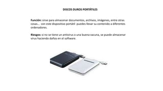 DISCOS DUROS PORTÁTILES
Función: sirve para almacenar documentos, archivos, imágenes, entre otras
cosas… con este dispositivo portátil puedes llevar su contenido a diferentes
ordenadores.
Riesgos: si no se tiene un antivirus o una buena vacuna, se puede almacenar
virus haciendo daños en el software.
 