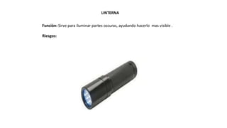 LINTERNA
Función: Sirve para iluminar partes oscuras, ayudando hacerlo mas visible .
Riesgos:
 