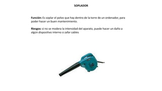 SOPLADOR
Función: Es soplar el polvo que hay dentro de la torre de un ordenador, para
poder hacer un buen mantenimiento.
Riesgos: si no se modera la intensidad del aparato, puede hacer un daño a
algún dispositivo interno o zafar cables
 