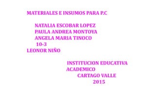 MATERIALES E INSUMOS PARA P.C
NATALIA ESCOBAR LOPEZ
PAULA ANDREA MONTOYA
ANGELA MARIA TINOCO
10-3
LEONOR NIÑO
INSTITUCION EDUCATIVA
ACADEMICO
CARTAGO VALLE
2015
 