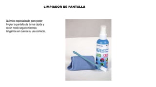 LIMPIADOR DE PANTALLA
Químico especializado para poder
limpiar la pantalla de forma rápida y
de un modo seguro mientras
tengamos en cuenta su uso correcto.
 