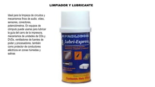 LIMPIADOR Y LUBRICANTE
Ideal para la limpieza de circuitos y
mecanismos finos de audio, video,
sensores, conectores,
potenciómetros. En equipos de
cómputo puede usarse para lubricar
la guía del carro de la impresora,
mecanismos de unidades de CDs y
DVDs, ventiladores de fuentes de
poder y procesadores, también
como protector de conductores
eléctricos en zonas húmedas y
salinas
 