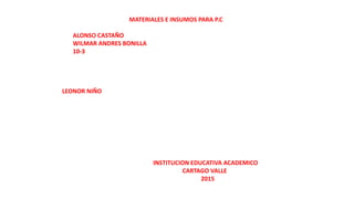MATERIALES E INSUMOS PARA P.C
ALONSO CASTAÑO
WILMAR ANDRES BONILLA
10-3
LEONOR NIÑO
INSTITUCION EDUCATIVA ACADEMICO
CARTAGO VALLE
2015
 