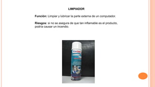 LIMPIADOR
Función: Limpiar y lubricar la parte externa de un computador.
Riesgos: si no se asegura de que tan inflamable es el producto,
podría causar un incendio.
 