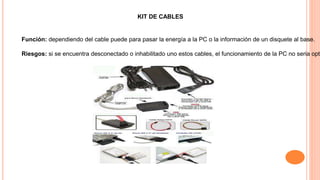 KIT DE CABLES
Función: dependiendo del cable puede para pasar la energía a la PC o la información de un disquete al base.
Riesgos: si se encuentra desconectado o inhabilitado uno estos cables, el funcionamiento de la PC no seria opti
 