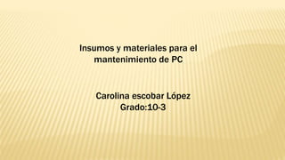 Insumos y materiales para el
mantenimiento de PC
Carolina escobar López
Grado:10-3
 