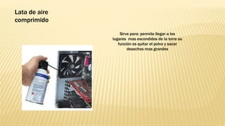 Sirve para: permite llegar a los
lugares mas escondidos de la torre su
función es quitar el polvo y sacar
desechos mas grandes
Lata de aire
comprimido
 