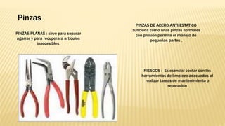 Pinzas
RIESGOS : Es esencial contar con las
herramientas de limpieza adecuadas al
realizar tareas de mantenimiento o
reparación
PINZAS DE ACERO ANTI ESTATICO
:funciona como unas pinzas normales
con presión permite el manejo de
pequeñas partes .
PINZAS PLANAS : sirve para separar
agarrar y para recuperara artículos
inaccesibles.
 