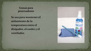 Grasas para
procesadores
Se usa para mantener el
aislamiento de la
temperatura entre el
disipador, el cooler y el
ventilador.
 