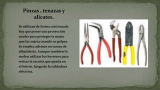 Pinzas , tenazasy
alicates.
Se utilizan de forma continuada
hay que poner una protección
anular para proteger la mano
que las sujeta cuando se golpea.
Se emplea además en tareas de
albañilería. Aunque también lo
suelen utilizar los herreros para
retirar la escoria que queda en
el hierro, luego de la soldadura
eléctrica.
 