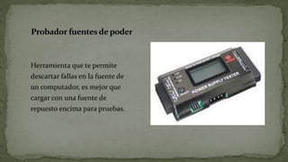 Probador fuentes de poder
Herramienta que te permite
descartar fallas en la fuente de
un computador, es mejor que
cargar con una fuente de
repuesto encima para pruebas.
 