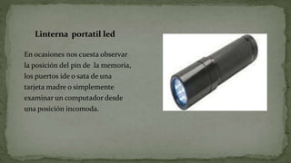 Linterna portatil led
En ocasiones nos cuesta observar
la posición del pin de la memoria,
los puertos ide o sata de una
tarjeta madre o simplemente
examinar un computador desde
una posición incomoda.
 