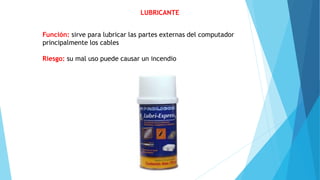 LUBRICANTE
Función: sirve para lubricar las partes externas del computador
principalmente los cables
Riesgo: su mal uso puede causar un incendio
 