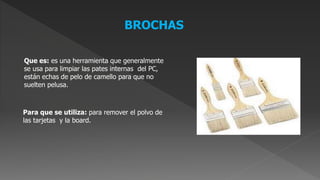 BROCHAS
Para que se utiliza: para remover el polvo de
las tarjetas y la board.
Que es: es una herramienta que generalmente
se usa para limpiar las pates internas del PC,
están echas de pelo de camello para que no
suelten pelusa.
 