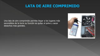LATA DE AIRE COMPRIMIDO
Una lata de aire comprimido permite llegar a los lugares más
escondidos de la torre su función es quitar el polvo y sacar
desechos mas grandes.
 
