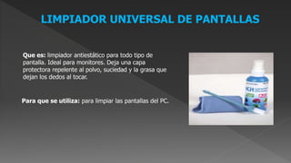 LIMPIADOR UNIVERSAL DE PANTALLAS
Que es: limpiador antiestático para todo tipo de
pantalla. Ideal para monitores. Deja una capa
protectora repelente al polvo, suciedad y la grasa que
dejan los dedos al tocar.
Para que se utiliza: para limpiar las pantallas del PC.
 