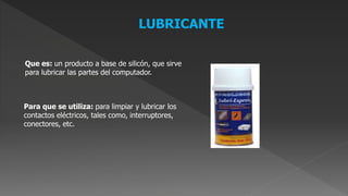 Que es: un producto a base de silicón, que sirve
para lubricar las partes del computador.
Para que se utiliza: para limpiar y lubricar los
contactos eléctricos, tales como, interruptores,
conectores, etc.
LUBRICANTE
 