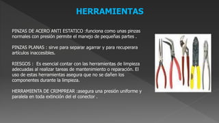 HERRAMIENTAS
PINZAS DE ACERO ANTI ESTATICO :funciona como unas pinzas
normales con presión permite el manejo de pequeñas partes .
PINZAS PLANAS : sirve para separar agarrar y para recuperara
artículos inaccesibles.
RIESGOS : Es esencial contar con las herramientas de limpieza
adecuadas al realizar tareas de mantenimiento o reparación. El
uso de estas herramientas asegura que no se dañen los
componentes durante la limpieza.
HERRAMIENTA DE CRIMPREAR :asegura una presión uniforme y
paralela en toda extinción del el conector .
 