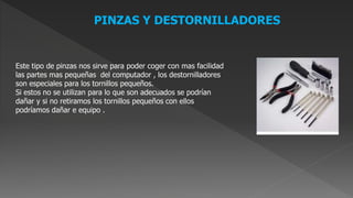 PINZAS Y DESTORNILLADORES
Este tipo de pinzas nos sirve para poder coger con mas facilidad
las partes mas pequeñas del computador , los destornilladores
son especiales para los tornillos pequeños.
Si estos no se utilizan para lo que son adecuados se podrían
dañar y si no retiramos los tornillos pequeños con ellos
podríamos dañar e equipo .
 