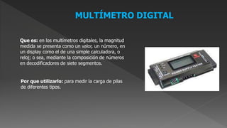 MULTÍMETRO DIGITAL
Que es: en los multímetros digitales, la magnitud
medida se presenta como un valor, un número, en
un display como el de una simple calculadora, o
reloj; o sea, mediante la composición de números
en decodificadores de siete segmentos.
Por que utilizarlo: para medir la carga de pilas
de diferentes tipos.
 