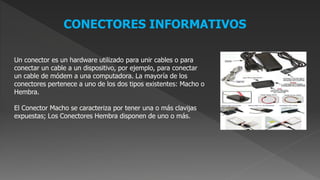 CONECTORES INFORMATIVOS
Un conector es un hardware utilizado para unir cables o para
conectar un cable a un dispositivo, por ejemplo, para conectar
un cable de módem a una computadora. La mayoría de los
conectores pertenece a uno de los dos tipos existentes: Macho o
Hembra.
El Conector Macho se caracteriza por tener una o más clavijas
expuestas; Los Conectores Hembra disponen de uno o más.
 