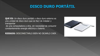 DISCO DURO PORTÁTIL
QUE ES: Un disco duro portátil o disco duro externo es
una unidad de disco duro que es fácil de instalar y
transportar
de una computadora a otra, sin necesidad de consumir
constantemente energía eléctrica o batería.
RIESGOS: DESCONECTARLO BIEN NO DEJARLO CAER .
 