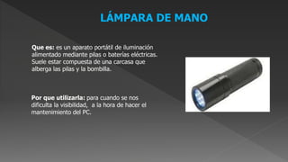 LÁMPARA DE MANO
Que es: es un aparato portátil de iluminación
alimentado mediante pilas o baterías eléctricas.
Suele estar compuesta de una carcasa que
alberga las pilas y la bombilla.
Por que utilizarla: para cuando se nos
dificulta la visibilidad, a la hora de hacer el
mantenimiento del PC.
 
