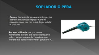 SOPLADOR O PERA
Que es: herramienta para que mantengas tus
aparatos electrónicos limpios y fuera de
cualquier mugre que nos pueda llegar a dañar
el producto.
Por que utilizarlo: por que es una
herramienta muy útil a la hora de remover el
polvo, ya que nos permite hacerlo de una
manera mas adecuada sin dañar partes del PC.
 