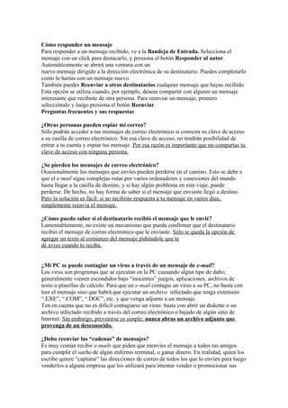 Cómo responder un mensaje
Para responder a un mensaje recibido, ve a la Bandeja de Entrada. Selecciona el
mensaje con un click para destacarlo, y presiona el botón Responder al autor.
Automáticamente se abrirá una ventana con un
nuevo mensaje dirigido a la dirección electrónica de su destinatario. Puedes completarlo
como lo harías con un mensaje nuevo.
También puedes Reenviar a otros destinatarios cualquier mensaje que hayas recibido.
Esta opción se utiliza cuando, por ejemplo, deseas compartir con alguien un mensaje
interesante que recibiste de otra persona. Para reenviar un mensaje, primero
selecciónalo y luego presiona el botón Reenviar.
Preguntas frecuentes y sus respuestas

¿Otras personas pueden espiar mi correo?
Sólo podrán acceder a tus mensajes de correo electrónico si conocen su clave de acceso
a su casilla de correo electrónico. Sin esa clave de acceso, no tendrán posibilidad de
entrar a tu cuenta y espiar tus mensaje. Por esa razón es importante que no compartas tu
clave de acceso con ninguna persona.

¿Se pierden los mensajes de correo electrónico?
Ocasionalmente los mensajes que envíes pueden perderse en el camino. Esto se debe a
que el e-mail sigue complejas rutas por varios ordenadores y conexiones del mundo
hasta llegar a la casilla de destino, y si hay algún problema en este viaje, puede
perderse. De hecho, no hay forma de saber si el mensaje que enviaste llegó a destino.
Pero la solución es fácil: si no recibiste respuesta a tu mensaje en varios días,
simplemente reenvía el mensaje.

¿Cómo puedo saber si el destinatario recibió el mensaje que le envié?
Lamentablemente, no existe un mecanismo que pueda confirmar que el destinatario
recibió el mensaje de correo electrónico que le enviaste. Sólo te queda la opción de
agregar un texto al comienzo del mensaje pidiéndole que te
dé aviso cuando lo reciba.


¿Mi PC se puede contagiar un virus a través de un mensaje de e-mail?
Los virus son programas que se ejecutan en la PC causando algún tipo de daño;
generalmente vienen escondidos bajo “inocentes” juegos, aplicaciones, archivos de
texto o planillas de cálculo. Para que un e-mail contagie un virus a su PC, no basta con
leer el mensaje sino que habrá que ejecutar un archivo infectado que tenga extensión
“.EXE”, “.COM”, “.DOC”, etc. y que venga adjunto a un mensaje .
Ten en cuenta que no es difícil contagiarse un virus: basta con abrir un diskette o un
archivo infectado recibido a través del correo electrónico o bajado de algún sitio de
Internet. Sin embargo, prevenirse es simple: nunca abras un archivo adjunto que
provenga de un desconocido.

¿Debo reenviar las “cadenas” de mensajes?
Es muy común recibir e-mails que piden que reenvíes el mensaje a todos tus amigos
para cumplir el sueño de algún enfermo terminal, o ganar dinero. En realidad, quien los
escribe quiere “capturar” las direcciones de correo de todos los que lo envíen para luego
venderlos a alguna empresa que los utilizará para intentar vender o promocionar sus
 