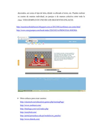 decorados, así como el tipo de letra, dónde va ubicado el texto, etc. Pueden realizar
 su cuento de manera individual, en parejas o de manera colectiva entre toda la
 clase. VER EJEMPLO EN UNO DE LOS SIGUIENTES ENLACES:


http://nuestrocofredeltesoro.blogspot.com.es/2012/04/escribimos-un-conto.html
http://www.storyjumper.com/book/index/5262102/A-PRINCESA-NOEMA




 Otros enlaces para crear cuentos:
    http://classtools.net/education-games-php/turningPage/
    http://www.zooburst.com/
    http://batalugu.com/ver2/index.php
    http://storybird.com/
    http://portal.perueduca.edu.pe/modulos/m_pancho/
    http://www.tikatok.com/
 