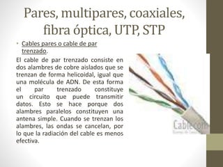 Pares, multipares, coaxiales, 
fibra óptica, UTP, STP 
• Cables pares o cable de par 
trenzado. 
El cable de par trenzado consiste en 
dos alambres de cobre aislados que se 
trenzan de forma helicoidal, igual que 
una molécula de ADN. De esta forma 
el par trenzado constituye 
un circuito que puede transmitir 
datos. Esto se hace porque dos 
alambres paralelos constituyen una 
antena simple. Cuando se trenzan los 
alambres, las ondas se cancelan, por 
lo que la radiación del cable es menos 
efectiva. 
 