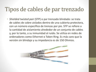 Tipos de cables de par trenzado 
• Shielded twisted pair (STP) o par trenzado blindado: se trata 
de cables de cobre aislados dentro de una cubierta protectora, 
con un número específico de trenzas por pie. STP se refiere a 
la cantidad de aislamiento alrededor de un conjunto de cables 
y, por lo tanto, a su inmunidad al ruido. Se utiliza en redes de 
ordenadores como Ethernet o Token Ring. Es más caro que la 
versión sin blindaje y su impedancia es de 150 Ohmios. 
 