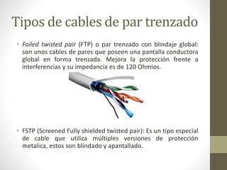 Tipos de cables de par trenzado 
• Foiled twisted pair (FTP) o par trenzado con blindaje global: 
son unos cables de pares que poseen una pantalla conductora 
global en forma trenzada. Mejora la protección frente a 
interferencias y su impedancia es de 120 Ohmios. 
• FSTP (Screened Fully shielded twisted pair): Es un tipo especial 
de cable que utiliza múltiples versiones de protección 
metalica, estos son blindado y apantallado. 
 