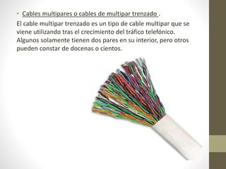 • Cables multipares o cables de multipar trenzado . 
El cable multipar trenzado es un tipo de cable multipar que se 
viene utilizando tras el crecimiento del tráfico telefónico. 
Algunos solamente tienen dos pares en su interior, pero otros 
pueden constar de docenas o cientos. 
 