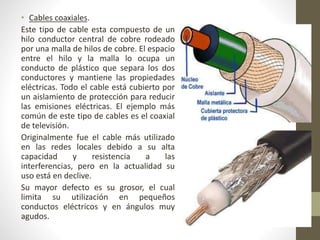 • Cables coaxiales. 
Este tipo de cable esta compuesto de un 
hilo conductor central de cobre rodeado 
por una malla de hilos de cobre. El espacio 
entre el hilo y la malla lo ocupa un 
conducto de plástico que separa los dos 
conductores y mantiene las propiedades 
eléctricas. Todo el cable está cubierto por 
un aislamiento de protección para reducir 
las emisiones eléctricas. El ejemplo más 
común de este tipo de cables es el coaxial 
de televisión. 
Originalmente fue el cable más utilizado 
en las redes locales debido a su alta 
capacidad y resistencia a las 
interferencias, pero en la actualidad su 
uso está en declive. 
Su mayor defecto es su grosor, el cual 
limita su utilización en pequeños 
conductos eléctricos y en ángulos muy 
agudos. 
 