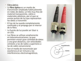 • Fibra óptica. 
• La fibra óptica es un medio de 
transmisión empleado habitualmente 
en redes de datos; un hilo muy fino de 
material transparente, vidrio o 
materiales plásticos, por el que se 
envían pulsos de luz que representan 
los datos a transmitir. 
• El haz de luz queda completamente 
confinado y se propaga por el interior 
de la fibra. 
• La fuente de luz puede ser láser o 
un LED. 
• Las fibras se utilizan ampliamente 
en telecomunicaciones, ya que 
permiten enviar gran cantidad de datos 
a una gran distancia, con velocidades 
similares a las de radio y superiores a 
las de cable convencional. 
• Son el medio de transmisión por 
excelencia al ser inmune a las 
interferencias electromagnéticas. 
 