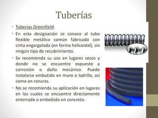 Tuberías 
• Tuberías Greenfield. 
• En esta designación se conoce al tubo 
flexible metálico común fabricado con 
cinta engargolada (en forma helicoidal), sin 
ningún tipo de recubrimiento. 
• Se recomienda su uso en lugares secos y 
donde no se encuentre expuesto a 
corrosión o daño mecánico. Puede 
instalarse embutido en muro o ladrillo, así 
como en ranuras. 
• No se recomienda su aplicación en lugares 
en los cuales se encuentre directamente 
enterrado o embebido en concreto. 
 