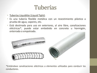Tuberías 
• Tuberías Liquidtite (Liquid Tight). 
• Es una tubería flexible metálica con un revestimiento plástico a 
prueba de agua, vapores, etc. 
• Está destinada para uso en exteriores, al aire libre, canalizaciones 
eléctricas*, puede estar embebido en concreto u hormigón, 
enterrado o empotrado. 
*Entiéndase canalizaciones eléctricas a elementos utilizados para conducir los 
conductores. 
 
