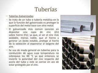 Tuberías 
• Tuberías Galvanizadas. 
• Se trata de un tubo o tubería metálica en la 
que la función del galvanizado es proteger la 
superficie del metal base con otro metal. 
• El galvanizado más común consiste en 
depositar una capa de zinc (Zn) 
sobre hierro (Fe); ya que, al ser el zinc más 
oxidable, menos noble, que el hierro y 
generar un óxido estable, protege al hierro 
de la oxidación al exponerse al oxígeno del 
aire. 
• Se usa de modo general en tuberías para la 
conducción de agua cuya temperatura no 
sobrepase los 60 °C ya que entonces se 
invierte la polaridad del zinc respecto del 
acero del tubo y este se corroe en vez de 
estar protegido por el zinc. 
 