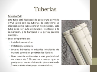 Tuberías 
• Tuberías PVC. 
• Este tubo está fabricado de policloruro de vinilo 
(PVC), junto con las tuberías de polietileno se 
clasifican como tubos conduit no metálicos. Esta 
tubo debe ser auto-extinguible, resistente a la 
compresión, a la humedad y a ciertos agentes 
químicos. 
• Su uso se permite en: 
• Instalaciones ocultas 
• Instalaciones visibles 
• Locales húmedos o mojados instalados de 
manera que no les penetren los líquidos 
• Directamente enterrados a una profundidad 
no menor de 0.50 metros a menos que se 
proteja con un recubrimiento de concreto de 
5 centímetros de espesor como mínimo 
 