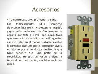 Accesorios 
• Tomacorriente GFCI protección a tierra. 
Los tomacorrientes GFCI (acrónimo 
de ground fault circuit interrupter en inglés), 
y que podía traducirse como "interruptor de 
circuito por fallo a tierra" son dispositivos 
que cortan la electricidad en milisegundos 
cuando detectan el menor desbalance entre 
la corriente que sale por el conductor vivo y 
el retorno por el conductor neutro, lo que 
hace suponer que una parte de la 
electricidad se está derivando a tierra a 
través de otro conductor, que bien podía ser 
usted. 
 