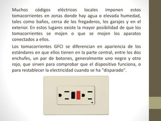 Muchos códigos eléctricos locales imponen estos 
tomacorrientes en zonas donde hay agua o elevada humedad, 
tales como baños, cerca de los fregaderos, los garajes y en el 
exterior. En estos lugares existe la mayor posibilidad de que los 
tomacorrientes se mojen o que se mojen los aparatos 
conectados a ellos. 
Los tomacorrientes GFCI se diferencian en apariencia de los 
estándares en que ellos tienen en la parte central, entre los dos 
enchufes, un par de botones, generalmente uno negro y otro 
rojo, que sirven para comprobar que el dispositivo funciona, o 
para restablecer la electricidad cuando se ha "disparado". 
