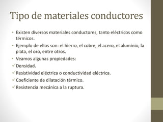 Tipo de materiales conductores 
• Existen diversos materiales conductores, tanto eléctricos como 
térmicos. 
• Ejemplo de ellos son: el hierro, el cobre, el acero, el aluminio, la 
plata, el oro, entre otros. 
• Veamos algunas propiedades: 
Densidad. 
Resistividad eléctrica o conductividad eléctrica. 
Coeficiente de dilatación térmico. 
Resistencia mecánica a la ruptura. 
 