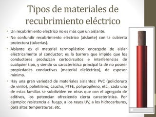 Tipos de materiales de 
recubrimiento eléctrico 
• Un recubrimiento eléctrico no es más que un aislante. 
• No confundir recubrimiento eléctrico (aislante) con la cubierta 
protectora (tuberías). 
• Aislante es el material termoplástico encargado de aislar 
eléctricamente al conductor; es la barrera que impide que los 
conductores produzcan cortocircuitos e interferencias de 
cualquier tipo, y siendo su característica principal la de no poseer 
propiedades conductivas (material dieléctrico), de espesor 
mínimo. 
• Hay una gran variedad de materiales aislantes: PVC (policloruro 
de vinilo), polietileno, caucho, PTFE, polipropileno, etc., cada una 
de estas familias se subdividen en otras que con el agregado de 
aditivos, los potencian ofreciendo cierta característica. Por 
ejemplo: resistencia al fuego, a los rayos UV, a los hidrocarburos, 
para altas temperaturas, etc. 
 