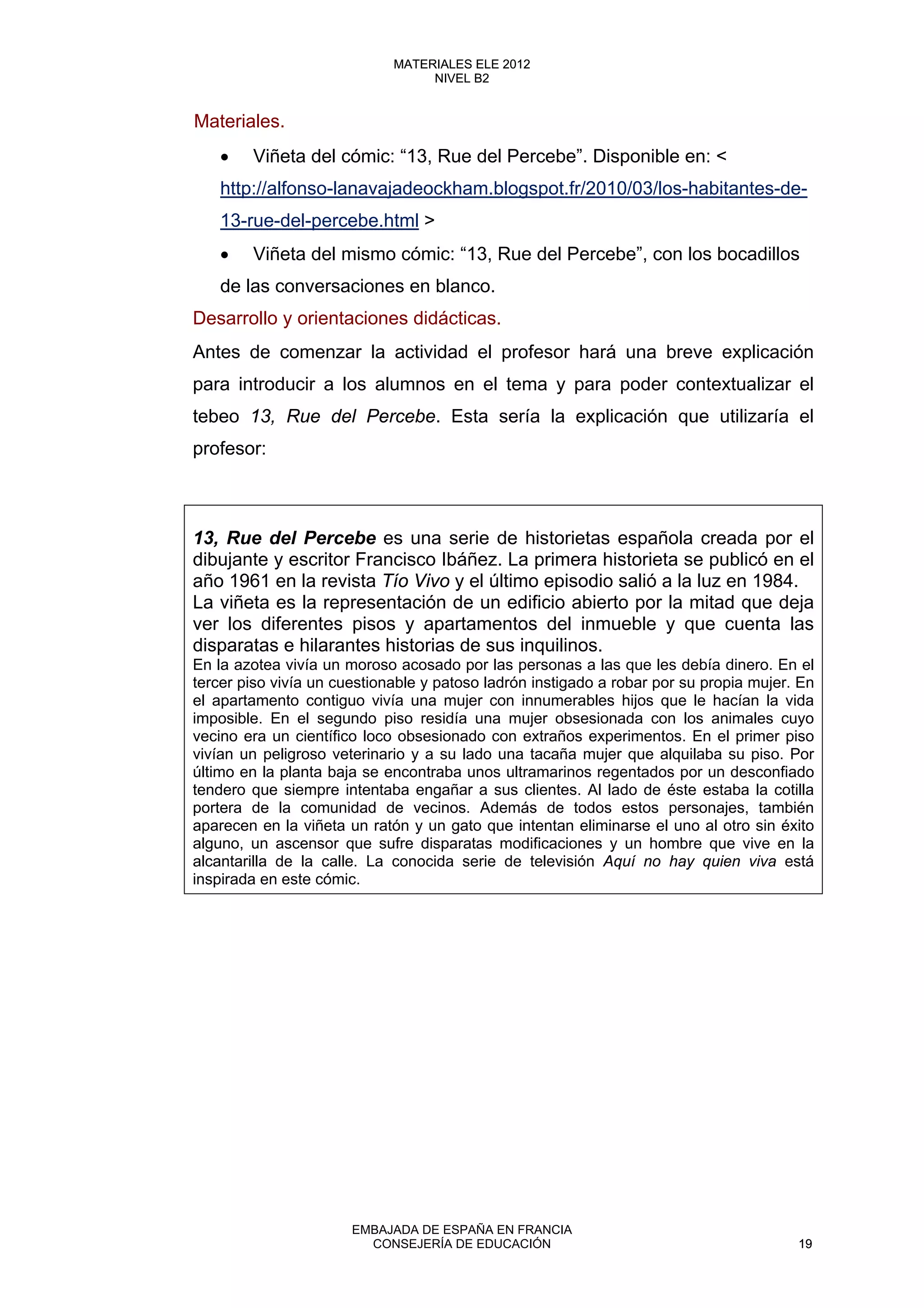 Materiales.
• Viñeta del cómic: “13, Rue del Percebe”. Disponible en: <
http://alfonso-lanavajadeockham.blogspot.fr/2010/03/los-habitantes-de-
13-rue-del-percebe.html >
• Viñeta del mismo cómic: “13, Rue del Percebe”, con los bocadillos
de las conversaciones en blanco.
Desarrollo y orientaciones didácticas.
Antes de comenzar la actividad el profesor hará una breve explicación
para introducir a los alumnos en el tema y para poder contextualizar el
tebeo 13, Rue del Percebe. Esta sería la explicación que utilizaría el
profesor:
13, Rue del Percebe es una serie de historietas española creada por el
dibujante y escritor Francisco Ibáñez. La primera historieta se publicó en el
año 1961 en la revista Tío Vivo y el último episodio salió a la luz en 1984.
La viñeta es la representación de un edificio abierto por la mitad que deja
ver los diferentes pisos y apartamentos del inmueble y que cuenta las
disparatas e hilarantes historias de sus inquilinos.
En la azotea vivía un moroso acosado por las personas a las que les debía dinero. En el
tercer piso vivía un cuestionable y patoso ladrón instigado a robar por su propia mujer. En
el apartamento contiguo vivía una mujer con innumerables hijos que le hacían la vida
imposible. En el segundo piso residía una mujer obsesionada con los animales cuyo
vecino era un científico loco obsesionado con extraños experimentos. En el primer piso
vivían un peligroso veterinario y a su lado una tacaña mujer que alquilaba su piso. Por
último en la planta baja se encontraba unos ultramarinos regentados por un desconfiado
tendero que siempre intentaba engañar a sus clientes. Al lado de éste estaba la cotilla
portera de la comunidad de vecinos. Además de todos estos personajes, también
aparecen en la viñeta un ratón y un gato que intentan eliminarse el uno al otro sin éxito
alguno, un ascensor que sufre disparatas modificaciones y un hombre que vive en la
alcantarilla de la calle. La conocida serie de televisión Aquí no hay quien viva está
inspirada en este cómic.
19
MATERIALES ELE 2012
NIVEL B2
19
MATERIALES ELE 2012
NIVEL B2
EMBAJADA DE ESPAÑA EN FRANCIA
CONSEJERÍA DE EDUCACIÓN 19
 