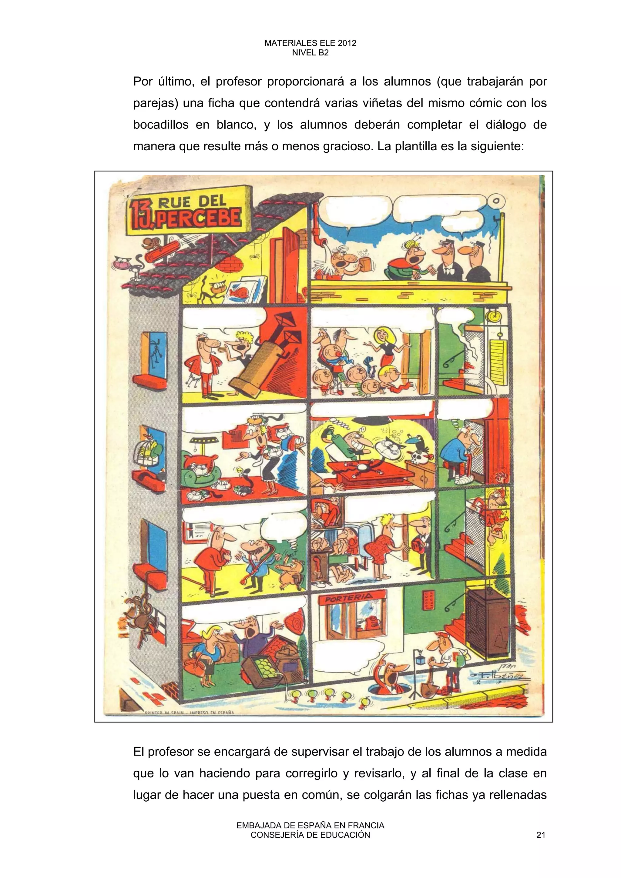 Por último, el profesor proporcionará a los alumnos (que trabajarán por
parejas) una ficha que contendrá varias viñetas del mismo cómic con los
bocadillos en blanco, y los alumnos deberán completar el diálogo de
manera que resulte más o menos gracioso. La plantilla es la siguiente:
El profesor se encargará de supervisar el trabajo de los alumnos a medida
que lo van haciendo para corregirlo y revisarlo, y al final de la clase en
lugar de hacer una puesta en común, se colgarán las fichas ya rellenadas
21
MATERIALES ELE 2012
NIVEL B2
21
MATERIALES ELE 2012
NIVEL B2
EMBAJADA DE ESPAÑA EN FRANCIA
CONSEJERÍA DE EDUCACIÓN 21
 