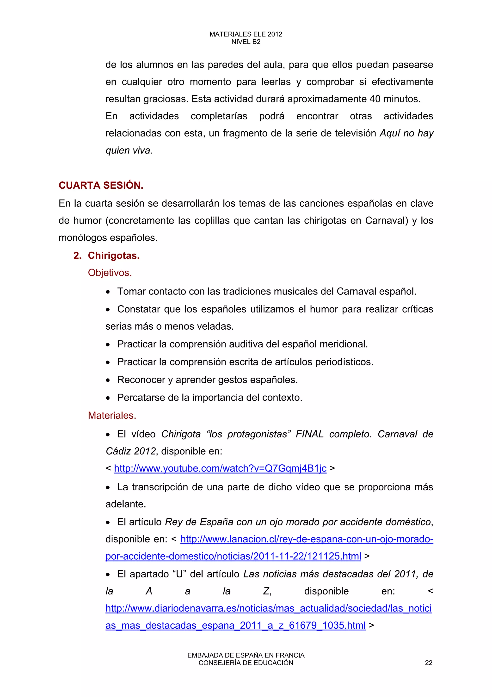 de los alumnos en las paredes del aula, para que ellos puedan pasearse
en cualquier otro momento para leerlas y comprobar si efectivamente
resultan graciosas. Esta actividad durará aproximadamente 40 minutos.
En actividades completarías podrá encontrar otras actividades
relacionadas con esta, un fragmento de la serie de televisión Aquí no hay
quien viva.
CUARTA SESIÓN.
En la cuarta sesión se desarrollarán los temas de las canciones españolas en clave
de humor (concretamente las coplillas que cantan las chirigotas en Carnaval) y los
monólogos españoles.
2. Chirigotas.
Objetivos.
• Tomar contacto con las tradiciones musicales del Carnaval español.
• Constatar que los españoles utilizamos el humor para realizar críticas
serias más o menos veladas.
• Practicar la comprensión auditiva del español meridional.
• Practicar la comprensión escrita de artículos periodísticos.
• Reconocer y aprender gestos españoles.
• Percatarse de la importancia del contexto.
Materiales.
• El vídeo Chirigota “los protagonistas” FINAL completo. Carnaval de
Cádiz 2012, disponible en:
< http://www.youtube.com/watch?v=Q7Gqmj4B1jc >
• La transcripción de una parte de dicho vídeo que se proporciona más
adelante.
• El artículo Rey de España con un ojo morado por accidente doméstico,
disponible en: < http://www.lanacion.cl/rey-de-espana-con-un-ojo-morado-
por-accidente-domestico/noticias/2011-11-22/121125.html >
• El apartado “U” del artículo Las noticias más destacadas del 2011, de
la A a la Z, disponible en: <
http://www.diariodenavarra.es/noticias/mas_actualidad/sociedad/las_notici
as_mas_destacadas_espana_2011_a_z_61679_1035.html >
22
MATERIALES ELE 2012
NIVEL B2
22
MATERIALES ELE 2012
NIVEL B2
EMBAJADA DE ESPAÑA EN FRANCIA
CONSEJERÍA DE EDUCACIÓN 22
 