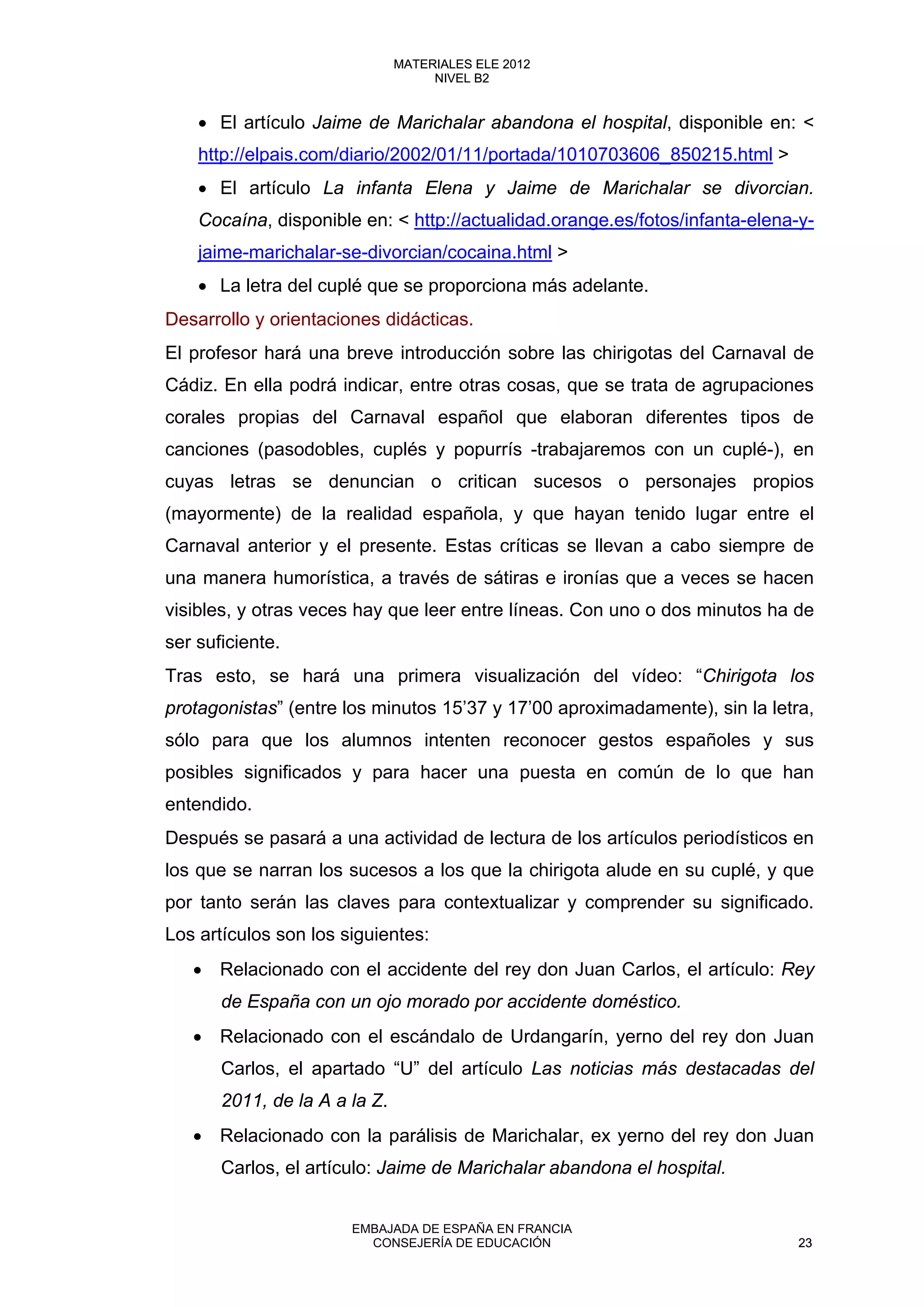 • El artículo Jaime de Marichalar abandona el hospital, disponible en: <
http://elpais.com/diario/2002/01/11/portada/1010703606_850215.html >
• El artículo La infanta Elena y Jaime de Marichalar se divorcian.
Cocaína, disponible en: < http://actualidad.orange.es/fotos/infanta-elena-y-
jaime-marichalar-se-divorcian/cocaina.html >
• La letra del cuplé que se proporciona más adelante.
Desarrollo y orientaciones didácticas.
El profesor hará una breve introducción sobre las chirigotas del Carnaval de
Cádiz. En ella podrá indicar, entre otras cosas, que se trata de agrupaciones
corales propias del Carnaval español que elaboran diferentes tipos de
canciones (pasodobles, cuplés y popurrís -trabajaremos con un cuplé-), en
cuyas letras se denuncian o critican sucesos o personajes propios
(mayormente) de la realidad española, y que hayan tenido lugar entre el
Carnaval anterior y el presente. Estas críticas se llevan a cabo siempre de
una manera humorística, a través de sátiras e ironías que a veces se hacen
visibles, y otras veces hay que leer entre líneas. Con uno o dos minutos ha de
ser suficiente.
Tras esto, se hará una primera visualización del vídeo: “Chirigota los
protagonistas” (entre los minutos 15’37 y 17’00 aproximadamente), sin la letra,
sólo para que los alumnos intenten reconocer gestos españoles y sus
posibles significados y para hacer una puesta en común de lo que han
entendido.
Después se pasará a una actividad de lectura de los artículos periodísticos en
los que se narran los sucesos a los que la chirigota alude en su cuplé, y que
por tanto serán las claves para contextualizar y comprender su significado.
Los artículos son los siguientes:
• Relacionado con el accidente del rey don Juan Carlos, el artículo: Rey
de España con un ojo morado por accidente doméstico.
• Relacionado con el escándalo de Urdangarín, yerno del rey don Juan
Carlos, el apartado “U” del artículo Las noticias más destacadas del
2011, de la A a la Z.
• Relacionado con la parálisis de Marichalar, ex yerno del rey don Juan
Carlos, el artículo: Jaime de Marichalar abandona el hospital.
23
MATERIALES ELE 2012
NIVEL B2
23
MATERIALES ELE 2012
NIVEL B2
EMBAJADA DE ESPAÑA EN FRANCIA
CONSEJERÍA DE EDUCACIÓN 23
 