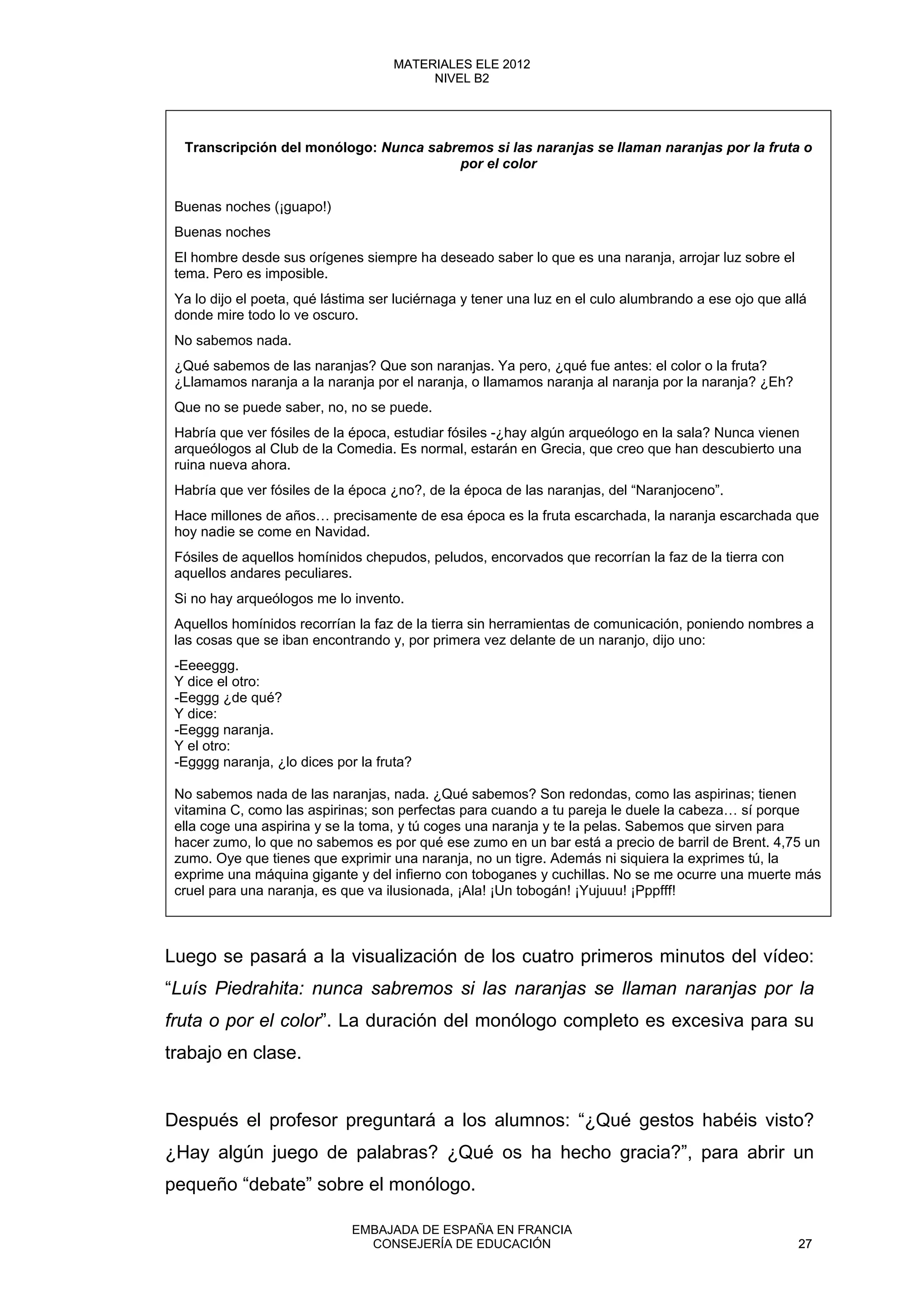 Transcripción del monólogo: Nunca sabremos si las naranjas se llaman naranjas por la fruta o
por el color
Buenas noches (¡guapo!)
Buenas noches
El hombre desde sus orígenes siempre ha deseado saber lo que es una naranja, arrojar luz sobre el
tema. Pero es imposible.
Ya lo dijo el poeta, qué lástima ser luciérnaga y tener una luz en el culo alumbrando a ese ojo que allá
donde mire todo lo ve oscuro.
No sabemos nada.
¿Qué sabemos de las naranjas? Que son naranjas. Ya pero, ¿qué fue antes: el color o la fruta?
¿Llamamos naranja a la naranja por el naranja, o llamamos naranja al naranja por la naranja? ¿Eh?
Que no se puede saber, no, no se puede.
Habría que ver fósiles de la época, estudiar fósiles -¿hay algún arqueólogo en la sala? Nunca vienen
arqueólogos al Club de la Comedia. Es normal, estarán en Grecia, que creo que han descubierto una
ruina nueva ahora.
Habría que ver fósiles de la época ¿no?, de la época de las naranjas, del “Naranjoceno”.
Hace millones de años… precisamente de esa época es la fruta escarchada, la naranja escarchada que
hoy nadie se come en Navidad.
Fósiles de aquellos homínidos chepudos, peludos, encorvados que recorrían la faz de la tierra con
aquellos andares peculiares.
Si no hay arqueólogos me lo invento.
Aquellos homínidos recorrían la faz de la tierra sin herramientas de comunicación, poniendo nombres a
las cosas que se iban encontrando y, por primera vez delante de un naranjo, dijo uno:
-Eeeeggg.
Y dice el otro:
-Eeggg ¿de qué?
Y dice:
-Eeggg naranja.
Y el otro:
-Egggg naranja, ¿lo dices por la fruta?
No sabemos nada de las naranjas, nada. ¿Qué sabemos? Son redondas, como las aspirinas; tienen
vitamina C, como las aspirinas; son perfectas para cuando a tu pareja le duele la cabeza… sí porque
ella coge una aspirina y se la toma, y tú coges una naranja y te la pelas. Sabemos que sirven para
hacer zumo, lo que no sabemos es por qué ese zumo en un bar está a precio de barril de Brent. 4,75 un
zumo. Oye que tienes que exprimir una naranja, no un tigre. Además ni siquiera la exprimes tú, la
exprime una máquina gigante y del infierno con toboganes y cuchillas. No se me ocurre una muerte más
cruel para una naranja, es que va ilusionada, ¡Ala! ¡Un tobogán! ¡Yujuuu! ¡Pppfff!
Luego se pasará a la visualización de los cuatro primeros minutos del vídeo:
“Luís Piedrahita: nunca sabremos si las naranjas se llaman naranjas por la
fruta o por el color”. La duración del monólogo completo es excesiva para su
trabajo en clase.
Después el profesor preguntará a los alumnos: “¿Qué gestos habéis visto?
¿Hay algún juego de palabras? ¿Qué os ha hecho gracia?”, para abrir un
pequeño “debate” sobre el monólogo.
27
MATERIALES ELE 2012
NIVEL B2
27
MATERIALES ELE 2012
NIVEL B2
EMBAJADA DE ESPAÑA EN FRANCIA
CONSEJERÍA DE EDUCACIÓN 27
 