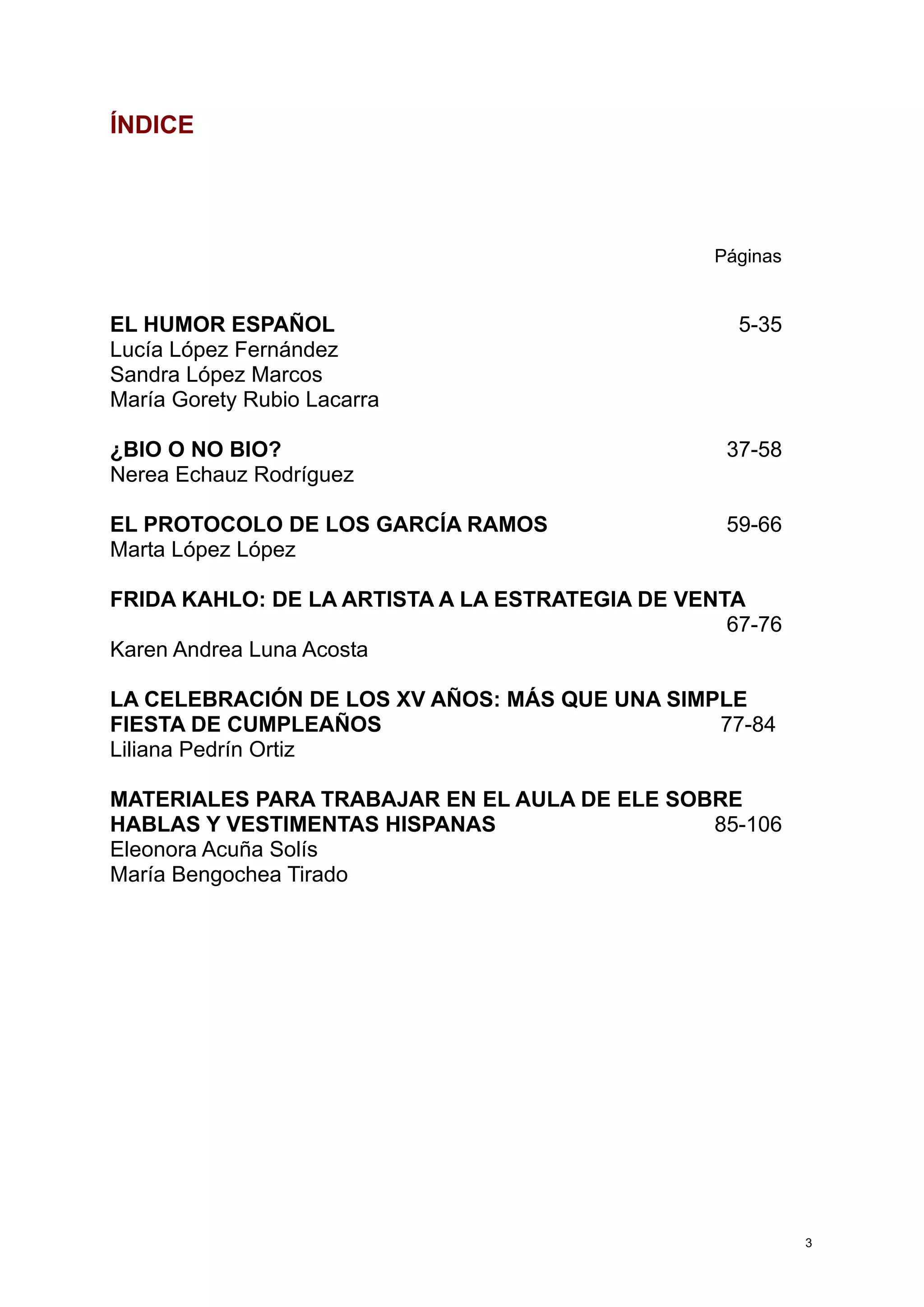 ÍNDICE
Páginas
EL HUMOR ESPAÑOL 5-35
Lucía López Fernández
Sandra López Marcos
María Gorety Rubio Lacarra
¿BIO O NO BIO? 37-58
Nerea Echauz Rodríguez
EL PROTOCOLO DE LOS GARCÍA RAMOS 59-66
Marta López López
FRIDA KAHLO: DE LA ARTISTA A LA ESTRATEGIA DE VENTA
67-76
Karen Andrea Luna Acosta
LA CELEBRACIÓN DE LOS XV AÑOS: MÁS QUE UNA SIMPLE
FIESTA DE CUMPLEAÑOS 77-84
Liliana Pedrín Ortiz
MATERIALES PARA TRABAJAR EN EL AULA DE ELE SOBRE
HABLAS Y VESTIMENTAS HISPANAS 85-106
Eleonora Acuña Solís
María Bengochea Tirado
3
 